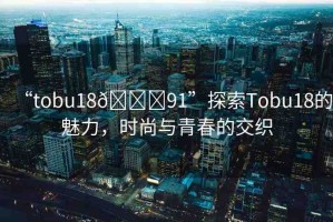 “tobu18??91”探索Tobu18的魅力，時(shí)尚與青春的交織