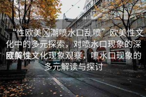 “性歐美?潮噴水口亂噴”歐美性文化中的多元探索，對噴水口現(xiàn)象的深度解讀
歐美性文化現(xiàn)象觀察，噴水口現(xiàn)象的多元解讀與探討
