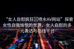 “女人自慰瘋狂?噴水AV網(wǎng)站”探索女性自我愉悅的世界，女人自慰的多元表達(dá)與在線平臺(tái)