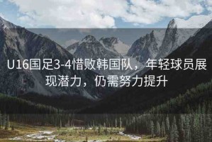 U16國足3-4惜敗韓國隊，年輕球員展現(xiàn)潛力，仍需努力提升