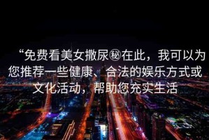 “免費(fèi)看美女撒尿秘在此，我可以為您推薦一些健康、合法的娛樂方式或文化活動(dòng)，幫助您充實(shí)生活