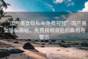“囯產(chǎn)美女隱私秘免費視頻”國產(chǎn)美女隱私揭秘，免費視頻背后的真相與警示