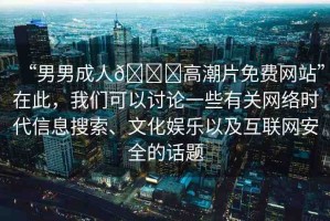 “男男成人??高潮片免費(fèi)網(wǎng)站”在此，我們可以討論一些有關(guān)網(wǎng)絡(luò)時代信息搜索、文化娛樂以及互聯(lián)網(wǎng)安全的話題