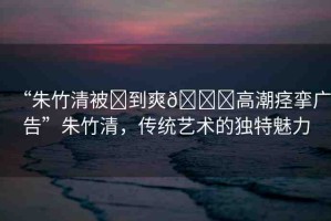 “朱竹清被?到爽??高潮痙攣廣告”朱竹清，傳統(tǒng)藝術(shù)的獨(dú)特魅力