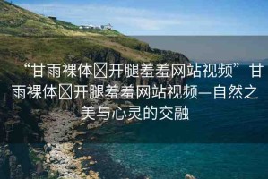 “甘雨裸體?開(kāi)腿羞羞網(wǎng)站視頻”甘雨裸體?開(kāi)腿羞羞網(wǎng)站視頻—自然之美與心靈的交融