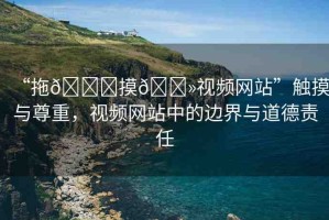 “拖??摸??視頻網(wǎng)站”觸摸與尊重，視頻網(wǎng)站中的邊界與道德責(zé)任
