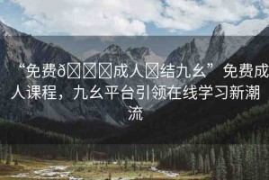 “免費(fèi)??成人?結(jié)九幺”免費(fèi)成人課程，九幺平臺(tái)引領(lǐng)在線學(xué)習(xí)新潮流