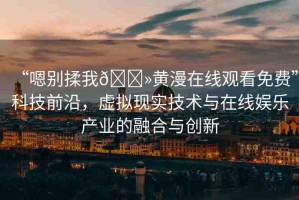 “嗯別揉我??黃漫在線觀看免費(fèi)”科技前沿，虛擬現(xiàn)實(shí)技術(shù)與在線娛樂產(chǎn)業(yè)的融合與創(chuàng)新