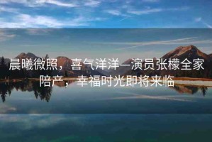 晨曦微照，喜氣洋洋—演員張檬全家陪產(chǎn)，幸福時光即將來臨