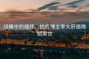 晨曦中的緬懷，抗癌博主李大肝癌晚期離世