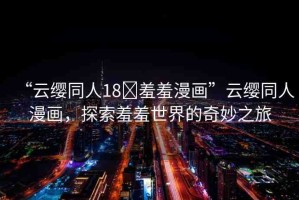 “云纓同人18?羞羞漫畫”云纓同人漫畫，探索羞羞世界的奇妙之旅