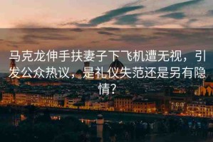 馬克龍伸手扶妻子下飛機遭無視，引發(fā)公眾熱議，是禮儀失范還是另有隱情？