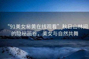 “91美女秘黃在線觀看”秋日山林間的隱秘畫卷，美女與自然共舞