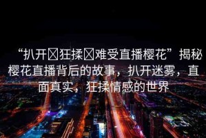 “扒開?狂揉?難受直播櫻花”揭秘櫻花直播背后的故事，扒開迷霧，直面真實(shí)，狂揉情感的世界