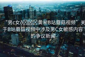 “男c女??黃秘B站蘑菇視頻”關(guān)于B站蘑菇視頻中涉及男C女敏感內(nèi)容的爭議新聞