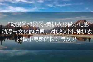 “動漫?c??黃扒衣服做小電影”動漫與文化的邊界，對C??黃扒衣服做小電影的探討與反思