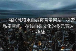 “強?乳噴水自慰爽羞羞網(wǎng)站”探索私密空間，在線自慰文化的多元表達與挑戰(zhàn)