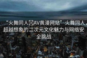 “火舞同人?AV黃漫網(wǎng)站”火舞同人，超越想象的二次元文化魅力與網(wǎng)絡(luò)安全挑戰(zhàn)