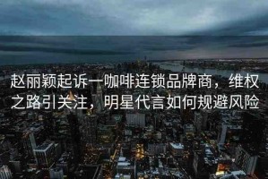 趙麗穎起訴一咖啡連鎖品牌商，維權(quán)之路引關(guān)注，明星代言如何規(guī)避風(fēng)險(xiǎn)