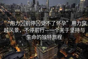 “用力?別停?受不了懷孕”用力穿越風(fēng)景，不停前行—一個關(guān)于堅持與生命的獨特旅程