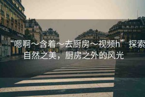 “嗯啊～含著～去廚房～視頻h”探索自然之美，廚房之外的風光