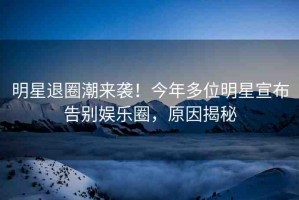 明星退圈潮來襲！今年多位明星宣布告別娛樂圈，原因揭秘