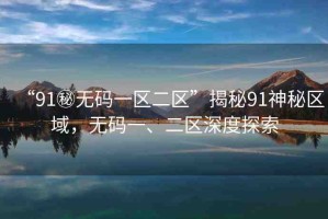 “91秘?zé)o碼一區(qū)二區(qū)”揭秘91神秘區(qū)域，無(wú)碼一、二區(qū)深度探索