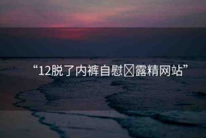“12脫了內(nèi)褲自慰?露精網(wǎng)站”