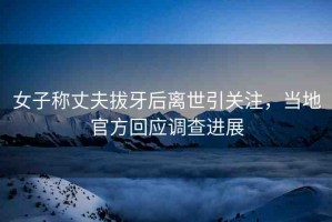 女子稱丈夫拔牙后離世引關(guān)注，當(dāng)?shù)毓俜交貞?yīng)調(diào)查進(jìn)展
