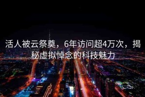 活人被云祭奠，6年訪問(wèn)超4萬(wàn)次，揭秘虛擬悼念的科技魅力