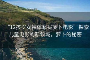 “12孩歲女裸體秘拔蘿卜電影”探索兒童電影的新領(lǐng)域，蘿卜的秘密