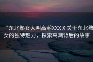 “東北熟女大叫高潮XXXⅩ關(guān)于東北熟女的獨(dú)特魅力，探索高潮背后的故事