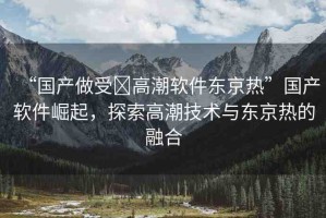 “國產(chǎn)做受?高潮軟件東京熱”國產(chǎn)軟件崛起，探索高潮技術(shù)與東京熱的融合