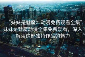 “妹妹是魅魔》動漫免費觀看全集”妹妹是魅魔動漫全集免費觀看，深入解讀這部獨特作品的魅力