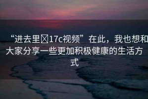 “進(jìn)去里?17c視頻”在此，我也想和大家分享一些更加積極健康的生活方式
