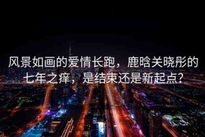 風(fēng)景如畫的愛情長跑，鹿晗關(guān)曉彤的七年之癢，是結(jié)束還是新起點(diǎn)？