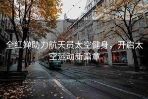 全紅嬋助力航天員太空健身，開啟太空運動新篇章