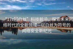 “17c?白絲”科技前沿，探索未來網(wǎng)絡(luò)時(shí)代的全新領(lǐng)域—以白絲為符號(hào)的網(wǎng)絡(luò)安全新紀(jì)元