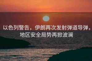 以色列警告，伊朗再次發(fā)射彈道導(dǎo)彈，地區(qū)安全局勢(shì)再掀波瀾