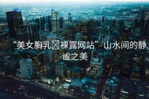 “美女胸乳?裸露網(wǎng)站”山水間的靜謐之美