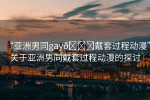 “亞洲男同gay??戴套過程動漫”關(guān)于亞洲男同戴套過程動漫的探討