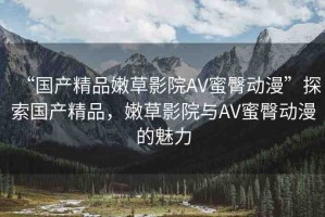 “國產(chǎn)精品嫩草影院AV蜜臀動漫”探索國產(chǎn)精品，嫩草影院與AV蜜臀動漫的魅力