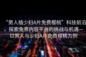 “男人?少婦A片免費(fèi)櫻桃”科技前沿，探索免費(fèi)內(nèi)容平臺(tái)的挑戰(zhàn)與機(jī)遇—以男人與少婦A片免費(fèi)櫻桃為例