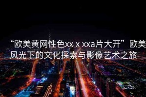 “歐美黃網(wǎng)性色xxⅹxxa片大開”歐美風(fēng)光下的文化探索與影像藝術(shù)之旅