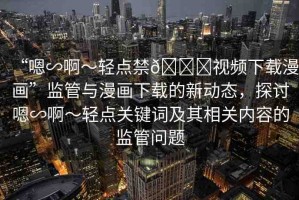 “嗯∽啊～輕點(diǎn)禁??視頻下載漫畫”監(jiān)管與漫畫下載的新動態(tài)，探討嗯∽啊～輕點(diǎn)關(guān)鍵詞及其相關(guān)內(nèi)容的監(jiān)管問題