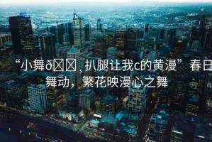 “小舞??扒腿讓我c的黃漫”春日舞動(dòng)，繁花映漫心之舞
