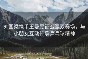 劉國(guó)梁攜手王曼昱征戰(zhàn)混雙賽場(chǎng)，與小朋友互動(dòng)傳承乒乓球精神