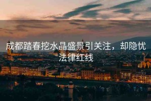 成都踏春挖水晶盛景引關(guān)注，卻隱憂(yōu)法律紅線