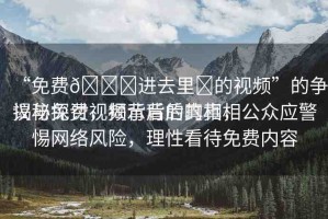 “免費(fèi)??進(jìn)去里?的視頻”的爭(zhēng)議與探討，揭示背后的真相
揭秘免費(fèi)視頻背后的真相，公眾應(yīng)警惕網(wǎng)絡(luò)風(fēng)險(xiǎn)，理性看待免費(fèi)內(nèi)容