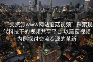 “交資源www網(wǎng)站蘑菇視頻”探索現(xiàn)代科技下的視頻共享平臺(tái) 以蘑菇視頻為例探討交流資源的革新